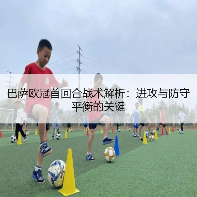 巴萨欧冠首回合战术解析：进攻与防守平衡的关键