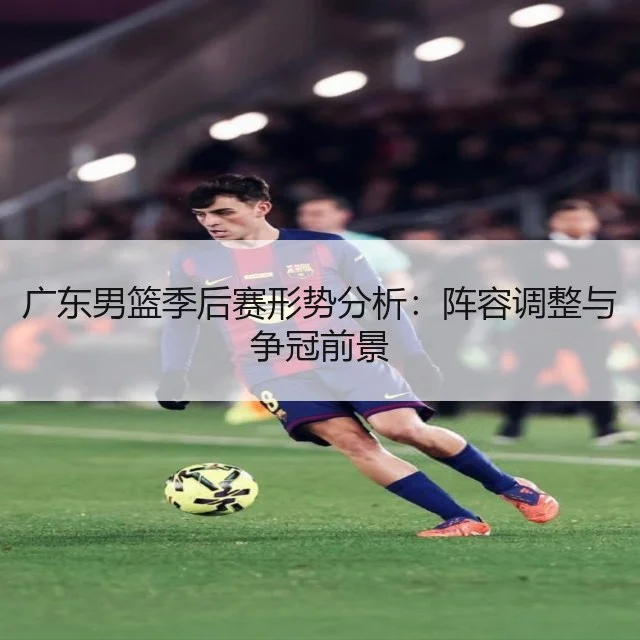 广东男篮季后赛形势分析：阵容调整与争冠前景